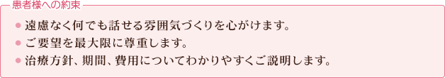 患者様への約束：1.遠慮なくなんでも話せる雰囲気づくりを心がけます。2.１人ひとりのご要望を最大限に尊重します。3.治療方針、期間、費用について分かりやすくご説明します。