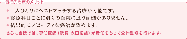 包括的治療のメリット：1.１人ひとりにベストマッチする治療が可能です。2.診療科目ごとに別々の医院に通う面倒がありません。3.結果的にスピーディな完治が望めます。