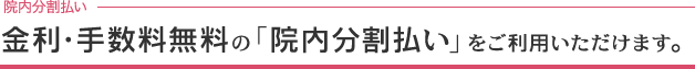 金利・手数料無料の「院内分割払い」をご利用いただけます。