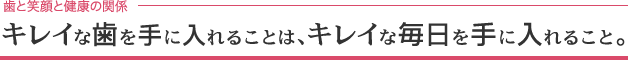 キレイな歯を手に入れることは、キレイな毎日を手に入れること。
