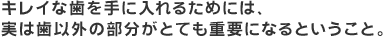 キレイな歯を手に入れるためには、実は歯以外の部分がとても重要になるということ。
