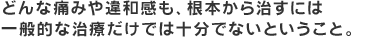 どんな痛みや違和感も、根本から治すには一般的な治療だけでは充分でないということ。