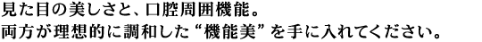 見た目の美しさと、口腔周囲機能。両方がパーフェクトに調和した“機能美”を手に入れてください。