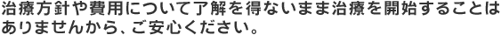 治療方針や費用について了解を得ないまま治療を開始することは ありませんから、ご安心ください。